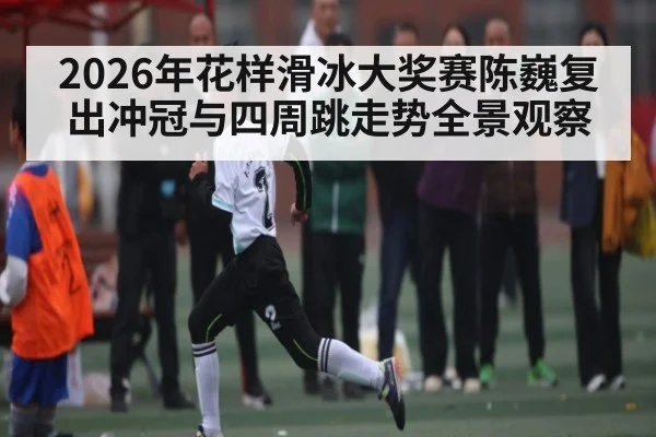 2026年花样滑冰大奖赛陈巍复出冲冠与四周跳走势全景观察